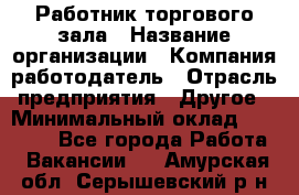 Работник торгового зала › Название организации ­ Компания-работодатель › Отрасль предприятия ­ Другое › Минимальный оклад ­ 21 500 - Все города Работа » Вакансии   . Амурская обл.,Серышевский р-н